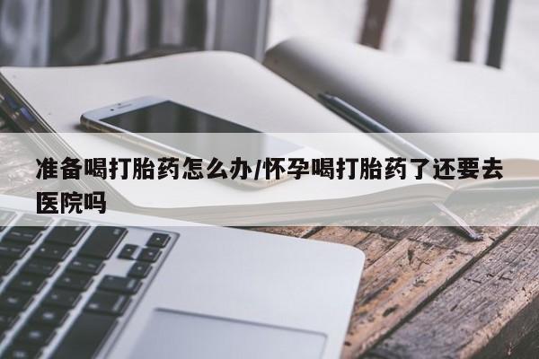 打胎药私人店微信准备喝打胎药怎么办/怀孕喝打胎药了还要去医院吗