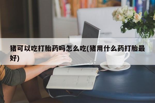 打胎药私人店微信猪可以吃打胎药吗怎么吃(猪用什么药打胎最好)