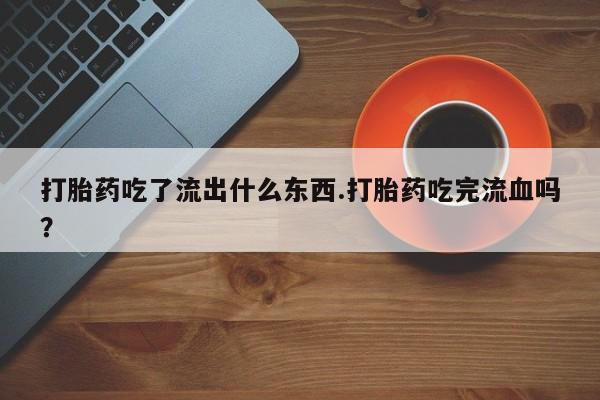 打胎药私人店微信打胎药吃了流出什么东西.打胎药吃完流血吗？