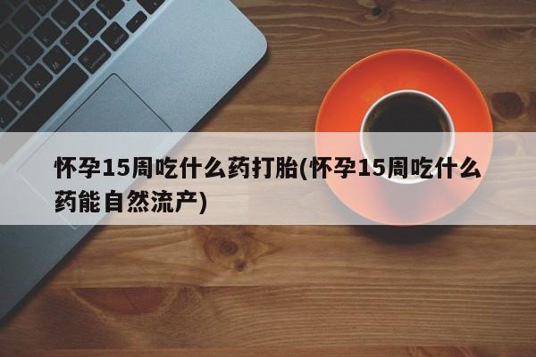 打胎药私人店微信怀孕15周吃什么药打胎(怀孕15周吃什么药能自然流产)