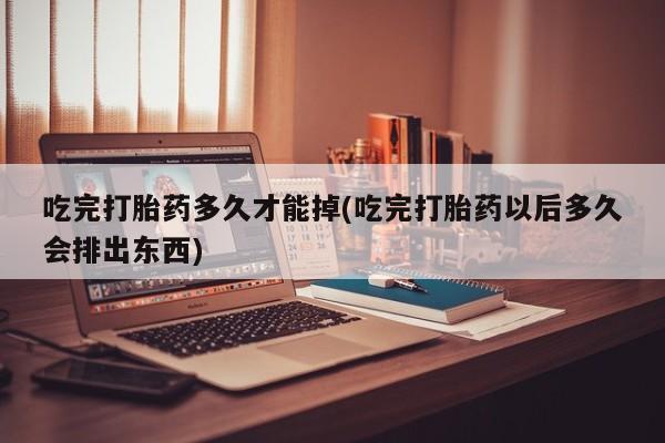 打胎药私人店微信吃完打胎药多久才能掉(吃完打胎药以后多久会排出东西)