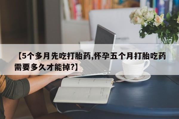 打胎药私人店微信【5个多月先吃打胎药,怀孕五个月打胎吃药需要多久才能掉?】