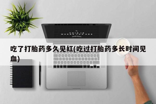打胎药私人店微信吃了打胎药多久见红(吃过打胎药多长时间见血)