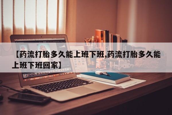 打胎药私人店微信【药流打胎多久能上班下班,药流打胎多久能上班下班回家】