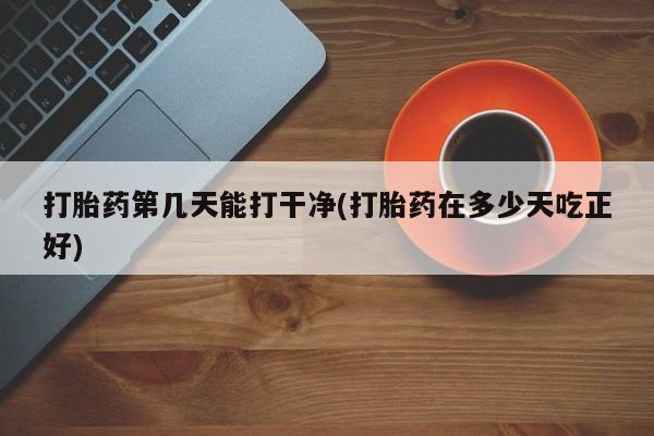 打胎药私人店微信打胎药第几天能打干净(打胎药在多少天吃正好)
