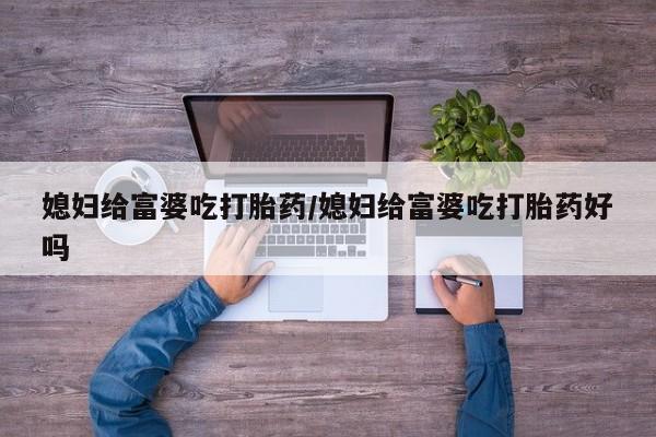 打胎药私人店微信媳妇给富婆吃打胎药/媳妇给富婆吃打胎药好吗