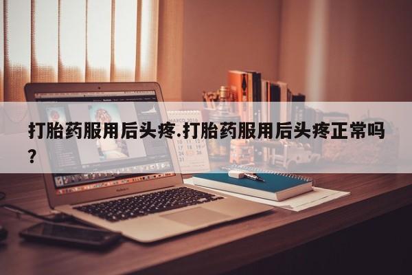 打胎药私人店微信打胎药服用后头疼.打胎药服用后头疼正常吗？