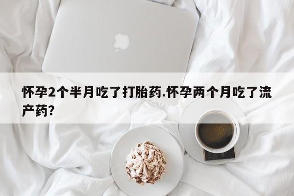 打胎药私人店微信怀孕2个半月吃了打胎药.怀孕两个月吃了流产药？