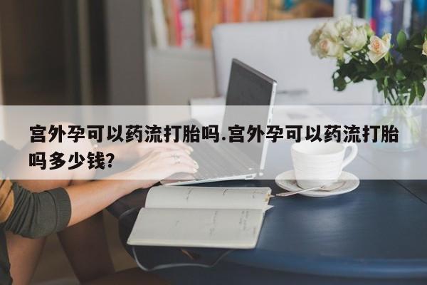 打胎药私人店微信宫外孕可以药流打胎吗.宫外孕可以药流打胎吗多少钱？
