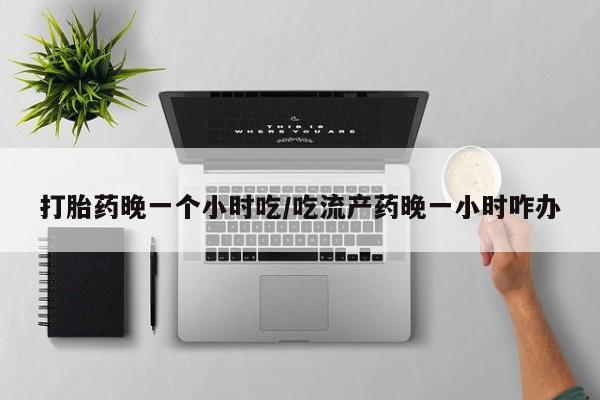 打胎药私人店微信打胎药晚一个小时吃/吃流产药晚一小时咋办