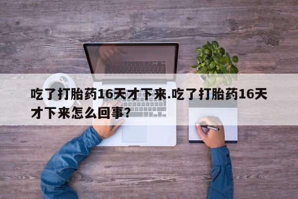 打胎药私人店微信吃了打胎药16天才下来.吃了打胎药16天才下来怎么回事？