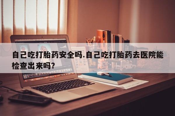 打胎药私人店微信自己吃打胎药安全吗.自己吃打胎药去医院能检查出来吗？