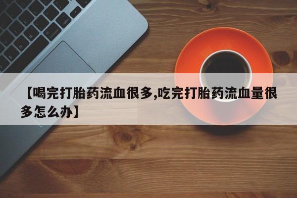 打胎药私人店微信【喝完打胎药流血很多,吃完打胎药流血量很多怎么办】