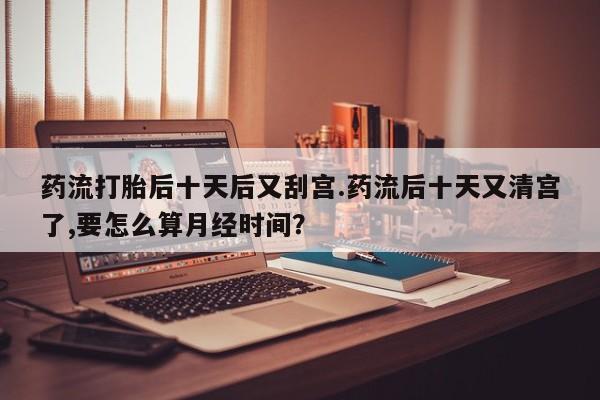 打胎药私人店微信药流打胎后十天后又刮宫.药流后十天又清宫了,要怎么算月经时间？