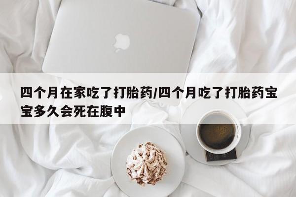 打胎药私人店微信四个月在家吃了打胎药/四个月吃了打胎药宝宝多久会死在腹中