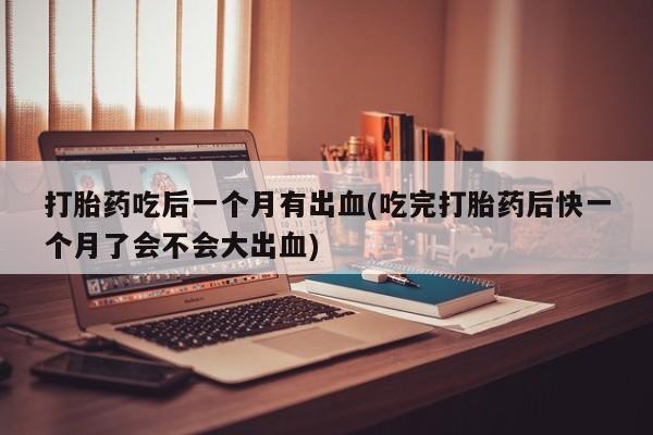 打胎药私人店微信打胎药吃后一个月有出血(吃完打胎药后快一个月了会不会大出血)