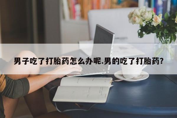 打胎药私人店微信男子吃了打胎药怎么办呢.男的吃了打胎药？