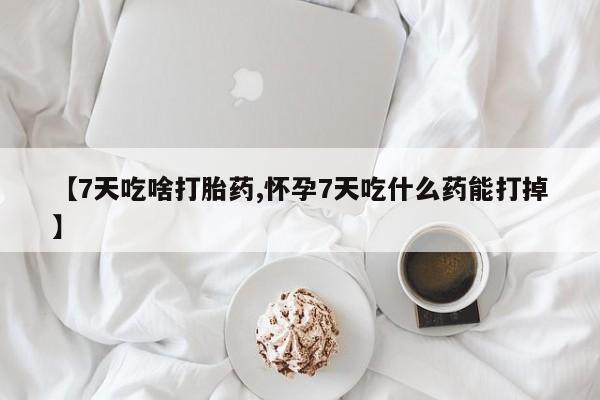 打胎药私人店微信【7天吃啥打胎药,怀孕7天吃什么药能打掉】