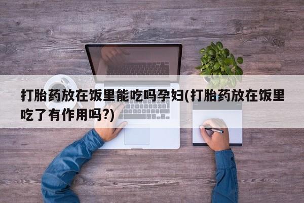 打胎药私人店微信打胎药放在饭里能吃吗孕妇(打胎药放在饭里吃了有作用吗?)