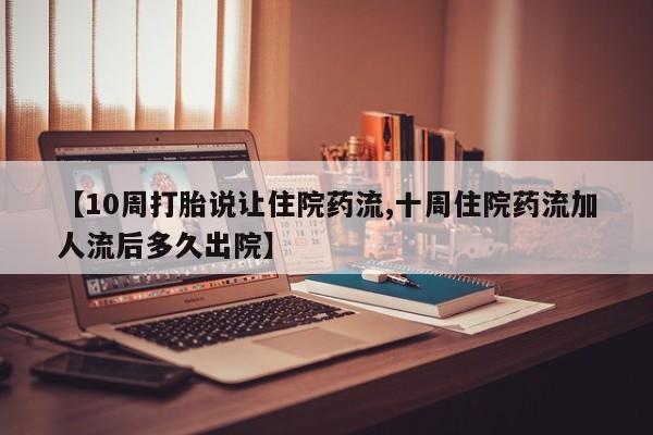 打胎药私人店微信【10周打胎说让住院药流,十周住院药流加人流后多久出院】
