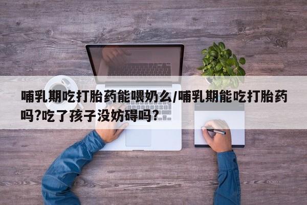 打胎药私人店微信哺乳期吃打胎药能喂奶么/哺乳期能吃打胎药吗?吃了孩子没妨碍吗?