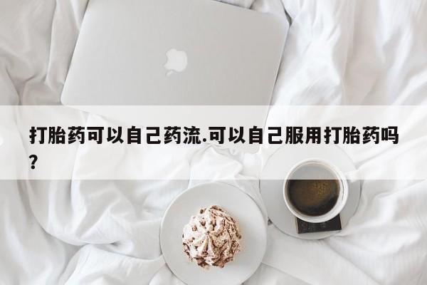打胎药私人店微信打胎药可以自己药流.可以自己服用打胎药吗？