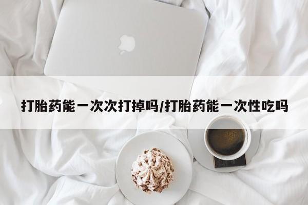 打胎药私人店微信打胎药能一次次打掉吗/打胎药能一次性吃吗