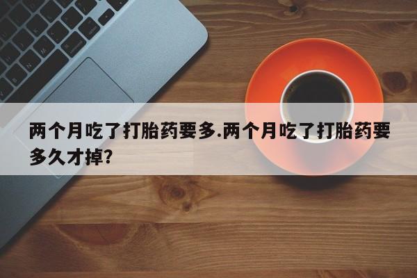 打胎药私人店微信两个月吃了打胎药要多.两个月吃了打胎药要多久才掉？