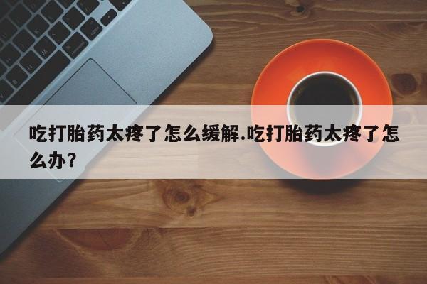 打胎药私人店微信吃打胎药太疼了怎么缓解.吃打胎药太疼了怎么办？