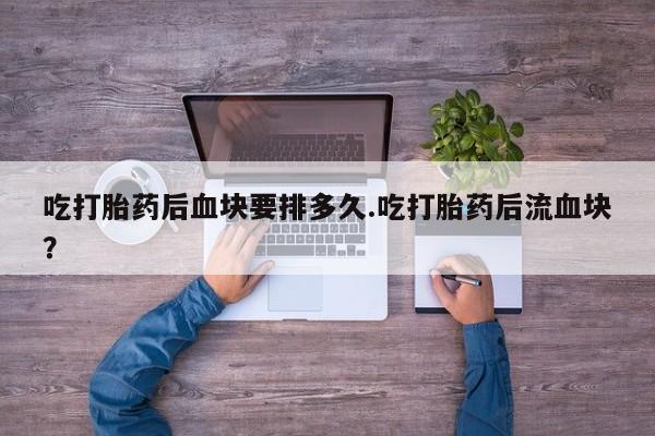 打胎药私人店微信吃打胎药后血块要排多久.吃打胎药后流血块？
