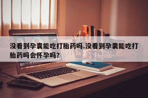 打胎药私人店微信没看到孕囊能吃打胎药吗.没看到孕囊能吃打胎药吗会怀孕吗？