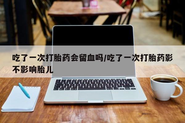 打胎药私人店微信吃了一次打胎药会留血吗/吃了一次打胎药影不影响胎儿