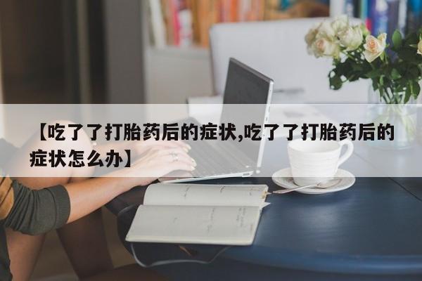 打胎药私人店微信【吃了了打胎药后的症状,吃了了打胎药后的症状怎么办】
