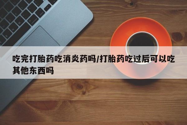 打胎药私人店微信吃完打胎药吃消炎药吗/打胎药吃过后可以吃其他东西吗